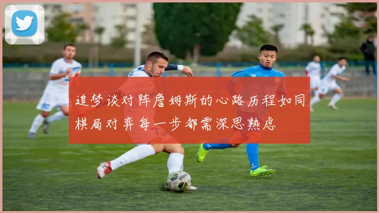 追梦谈对阵詹姆斯的心路历程如同棋局对弈每一步都需深思熟虑