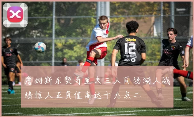 詹姆斯东契奇里夫三人同场湖人战绩惊人正负值高达十九点二
