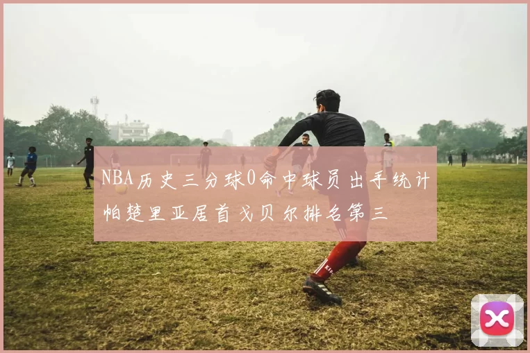 NBA历史三分球0命中球员出手统计帕楚里亚居首戈贝尔排名第三
