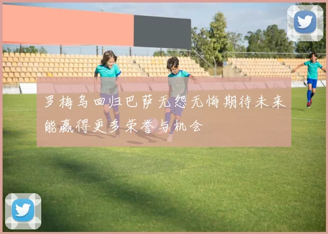 罗梅乌回归巴萨无怨无悔期待未来能赢得更多荣誉与机会