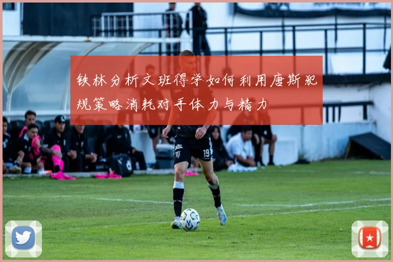 铁林分析文班得学如何利用唐斯犯规策略消耗对手体力与精力