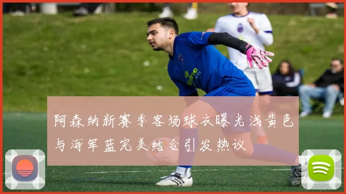 阿森纳新赛季客场球衣曝光浅黄色与海军蓝完美结合引发热议