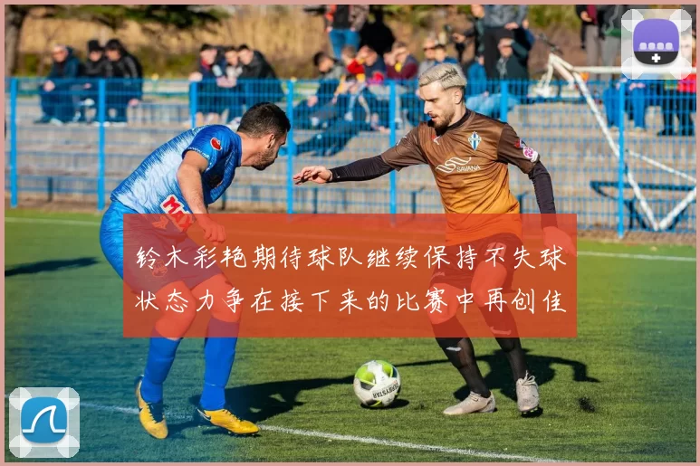 铃木彩艳期待球队继续保持不失球状态力争在接下来的比赛中再创佳绩