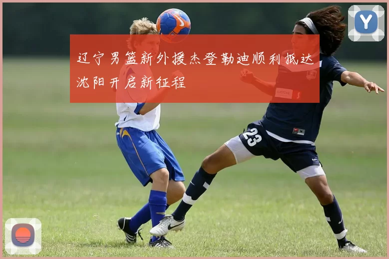 辽宁男篮新外援杰登勒迪顺利抵达沈阳开启新征程