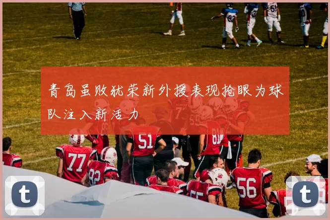 青岛虽败犹荣新外援表现抢眼为球队注入新活力