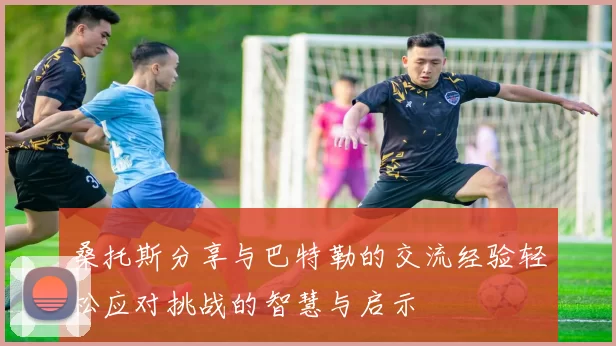 桑托斯分享与巴特勒的交流经验轻松应对挑战的智慧与启示
