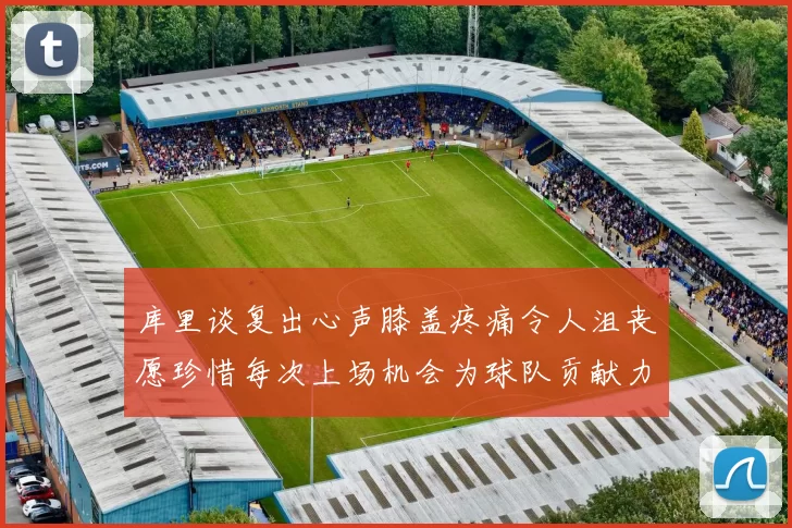 库里谈复出心声膝盖疼痛令人沮丧愿珍惜每次上场机会为球队贡献力量