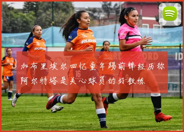 加布里埃尔回忆童年踢前锋经历称阿尔特塔是关心球员的好教练