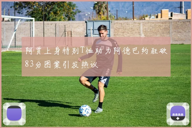 阿贾上身特别T恤助力阿德巴约狂砍83分图案引发热议