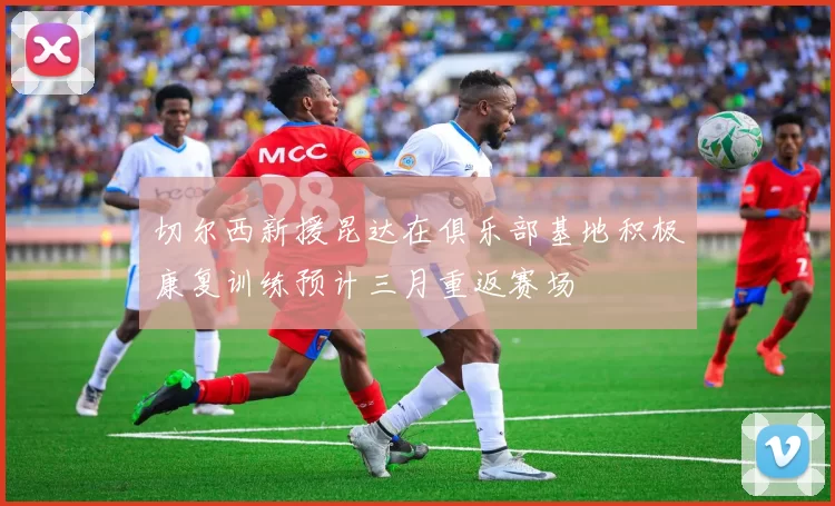 切尔西新援昆达在俱乐部基地积极康复训练预计三月重返赛场