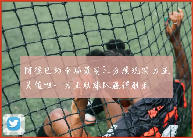 阿德巴约全场最高31分展现实力正负值唯一为正助球队赢得胜利