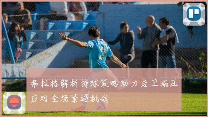 弗拉格解析持球策略助力后卫减压应对全场紧逼挑战