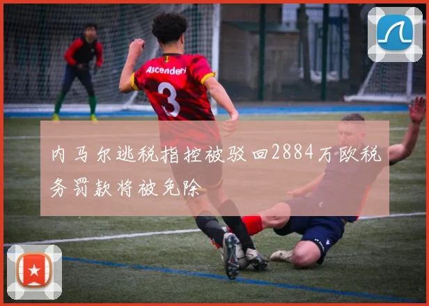 内马尔逃税指控被驳回2884万欧税务罚款将被免除