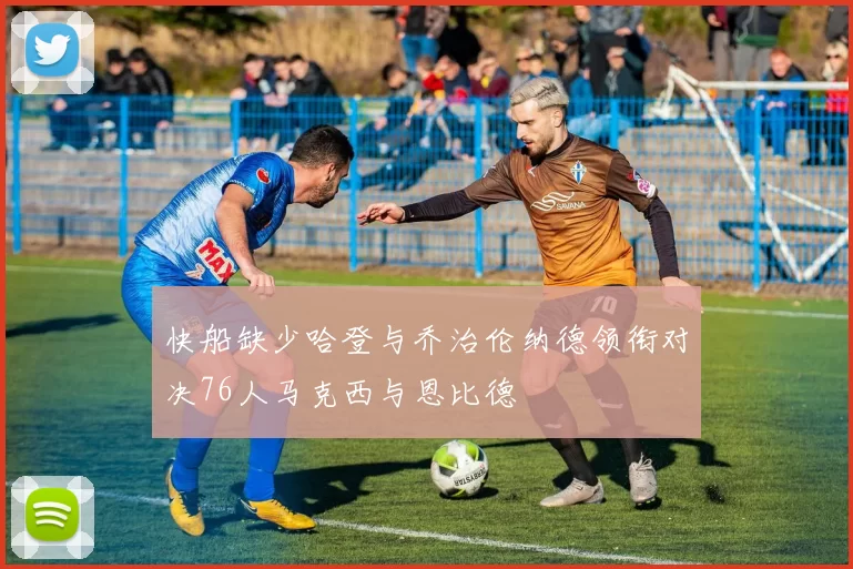 快船缺少哈登与乔治伦纳德领衔对决76人马克西与恩比德