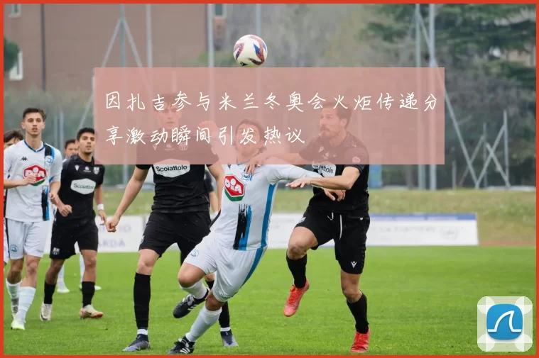 因扎吉参与米兰冬奥会火炬传递分享激动瞬间引发热议