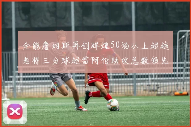 全能詹姆斯再创辉煌50场以上超越老将三分球超雷阿伦助攻总数领先隆多